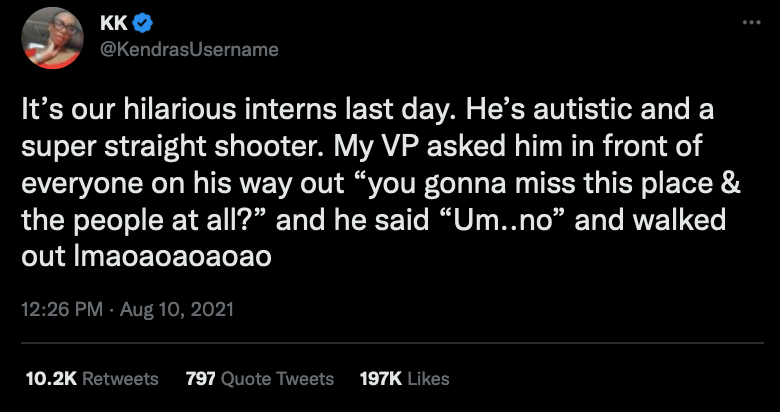 It’s our hilarious intern's last day. He’s autistic and a super straight shooter. My VP asked him in front of everyone on his way out “You gonna miss this place & the people at all?” and he said “Um..no” and walked out lmaoaoaoaoao